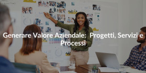 Generare valore aziendale: Progetti Processi servizi