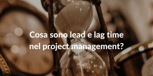 Cosa sono lead e lag time nel project management